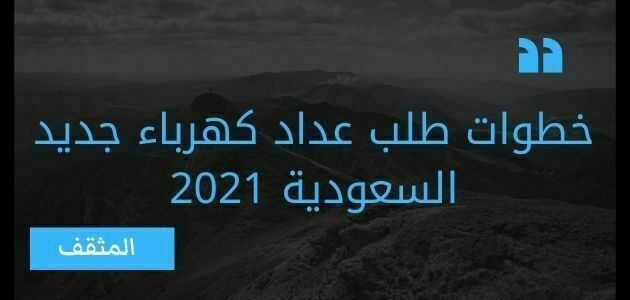 خطوات طلب عداد كهرباء جديد السعودية 2021؟